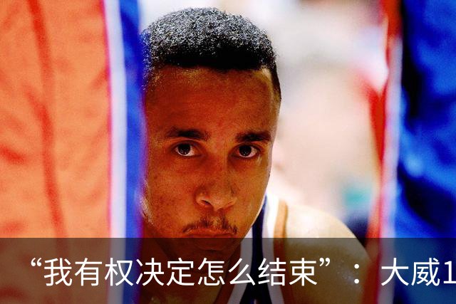 “我有权决定怎么结束”：大威16连败后回击质疑