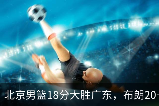 北京男篮18分大胜广东，布朗20+10胡明轩15+5，周琦17+7打爆阿祖布克