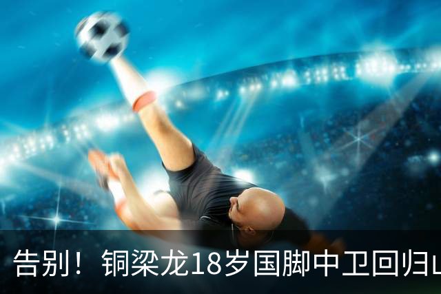 告别！铜梁龙18岁国脚中卫回归山东泰山，上海海港曾砸1000万求购
