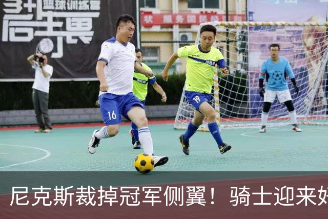 尼克斯裁掉冠军侧翼！骑士迎来好消息，哈登的老帮手来了