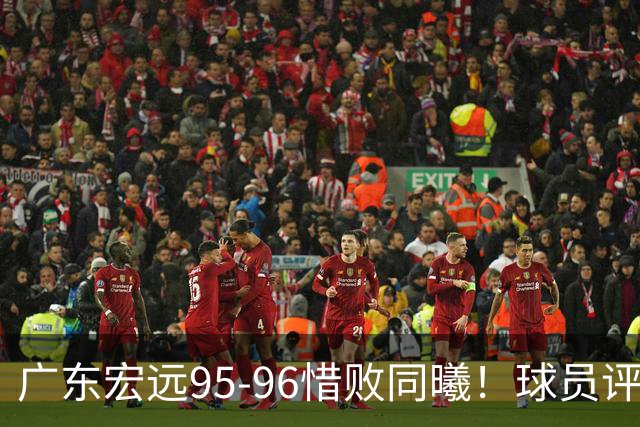 广东宏远95-96惜败同曦！球员评分：4人满分，2人良好，1人不合格
