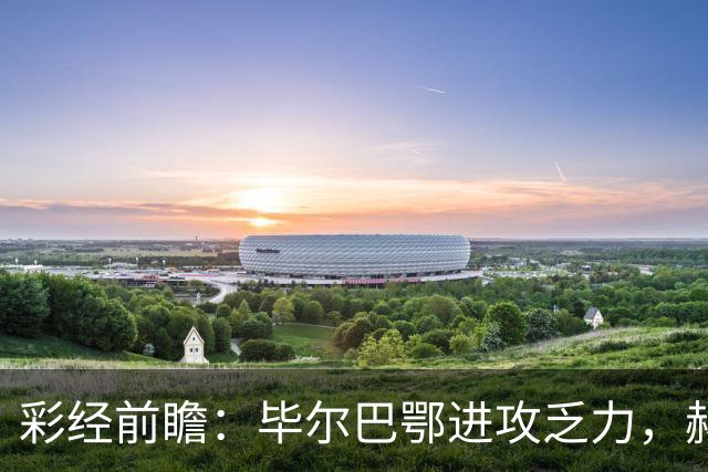 彩经前瞻：毕尔巴鄂进攻乏力，赫塔费近4轮0进球，本场看好小比分