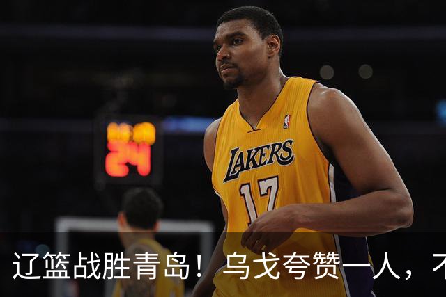 辽篮战胜青岛！乌戈夸赞一人，不是库珀和爱德华兹，也不是赵继伟