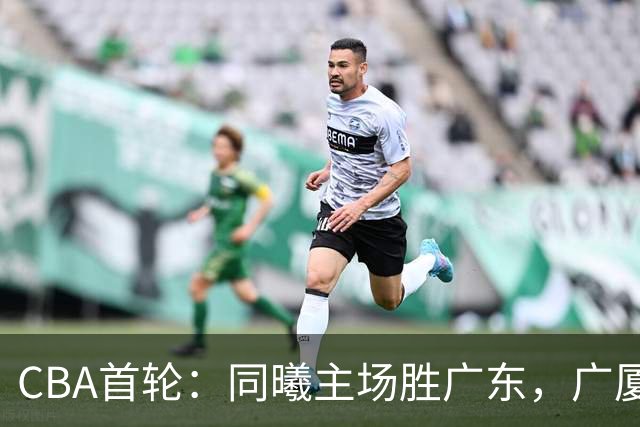 CBA首轮：同曦主场胜广东，广厦16分逆转山西，四川队跨赛季首胜
